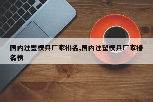 国内注塑模具厂家排名,国内注塑模具厂家排名榜