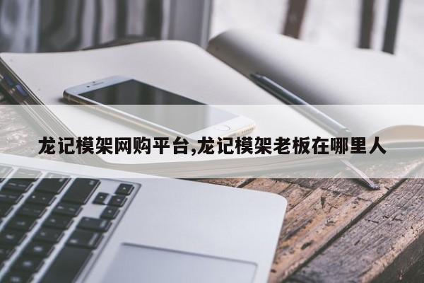 龙记模架网购平台,龙记模架老板在哪里人