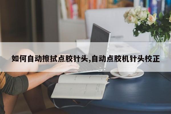 如何自动擦拭点胶针头,自动点胶机针头校正
